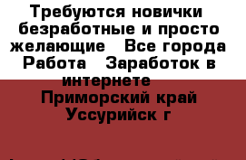 Требуются новички, безработные и просто желающие - Все города Работа » Заработок в интернете   . Приморский край,Уссурийск г.